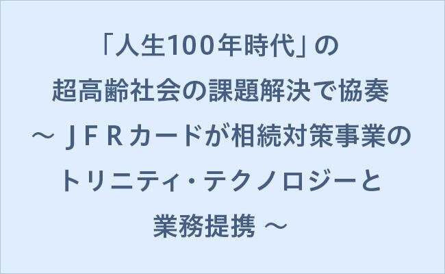 「人生100年時代」の超高齢社会の課題解決で協奏 ～ ＪＦＲカードが相続対策事業のトリニティ・テクノロジーと業務提携 ～
